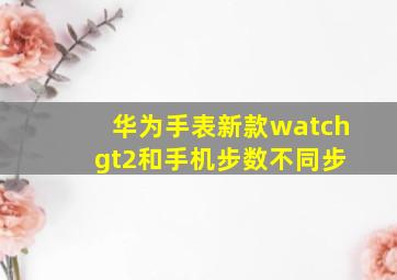 华为手表新款watch gt2和手机步数不同步